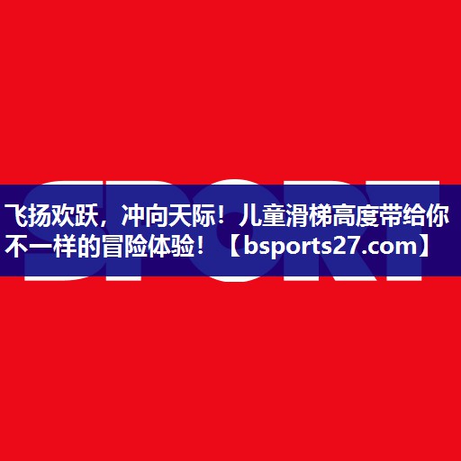 飞扬欢跃，冲向天际！儿童滑梯高度带给你不一样的冒险体验！
