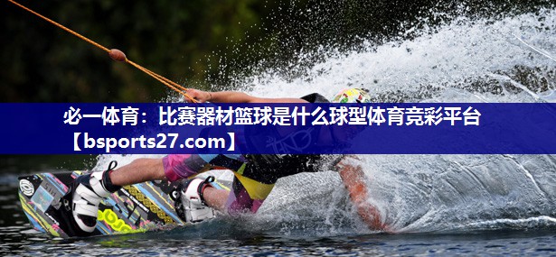 必一体育：比赛器材篮球是什么球型体育竞彩平台