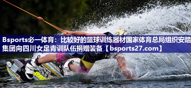 Bsports必一体育：比较好的篮球训练器材国家体育总局组织安踏集团向四川女足青训队伍捐赠装备