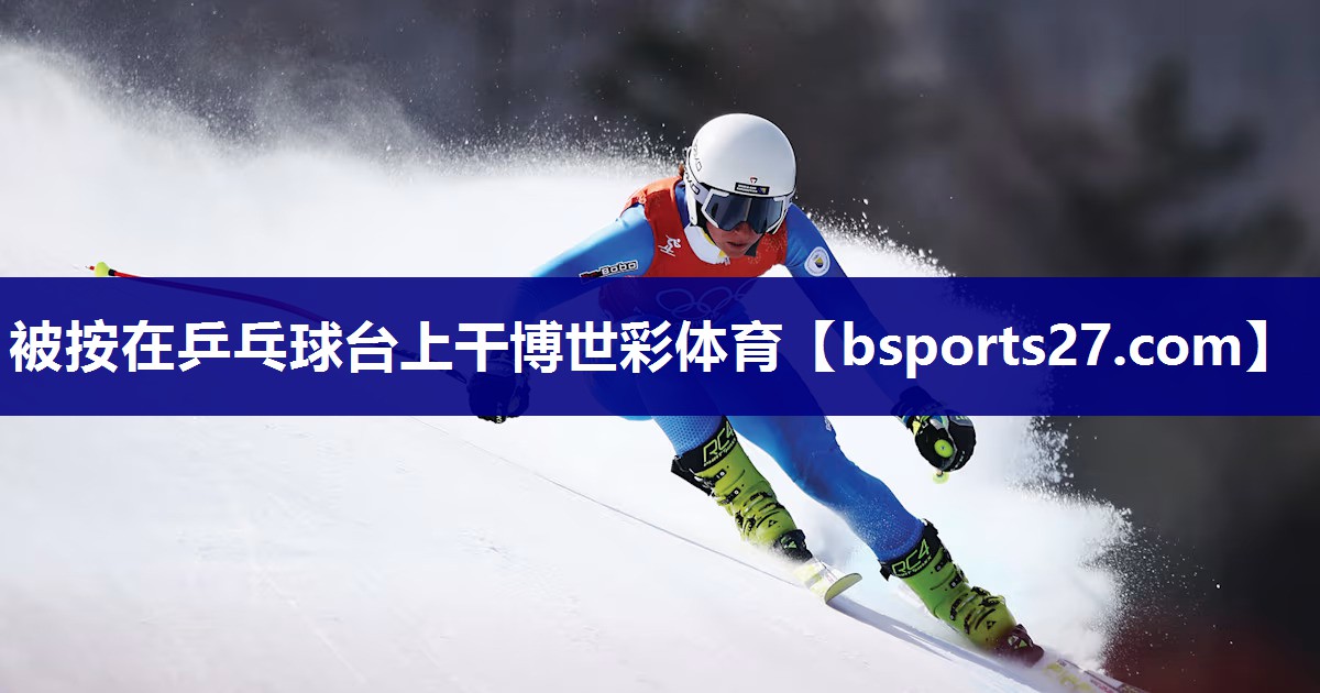 被按在乒乓球台上干博世彩体育