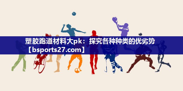 塑胶跑道材料大pk：探究各种种类的优劣势