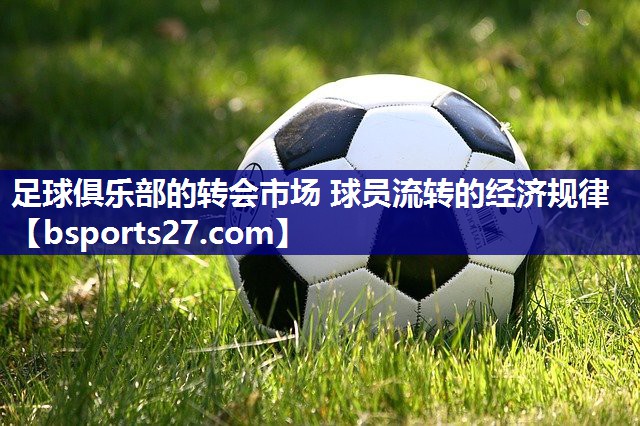足球俱乐部的转会市场 球员流转的经济规律 足球俱乐部的转会市场 球员流转的经济规律