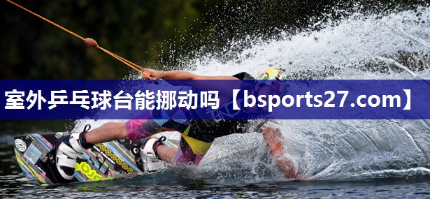 室外乒乓球台能挪动吗 室外乒乓球台能挪动吗