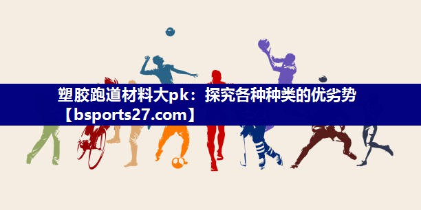 塑胶跑道材料大pk:探究各种种类的优劣势 塑胶跑道材料大pk:探究各种种类的优劣势